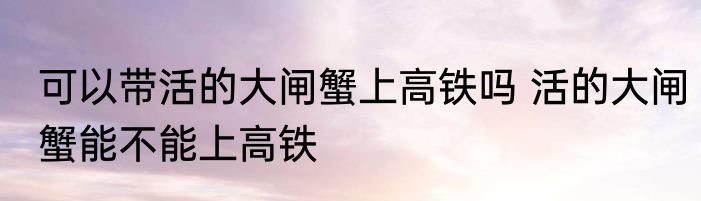 可以带活的大闸蟹上高铁吗 活的大闸蟹能不能上高铁