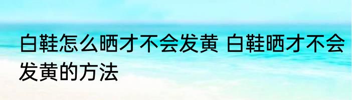 白鞋怎么晒才不会发黄 白鞋晒才不会发黄的方法
