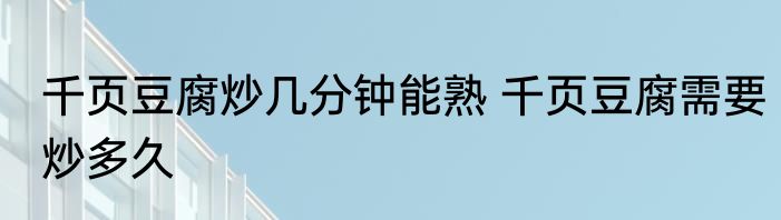 千页豆腐炒几分钟能熟 千页豆腐需要炒多久