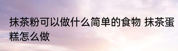 抹茶粉可以做什么简单的食物 抹茶蛋糕怎么做