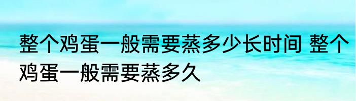 整个鸡蛋一般需要蒸多少长时间 整个鸡蛋一般需要蒸多久