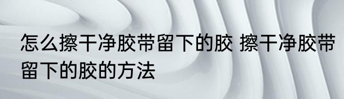 怎么擦干净胶带留下的胶 擦干净胶带留下的胶的方法