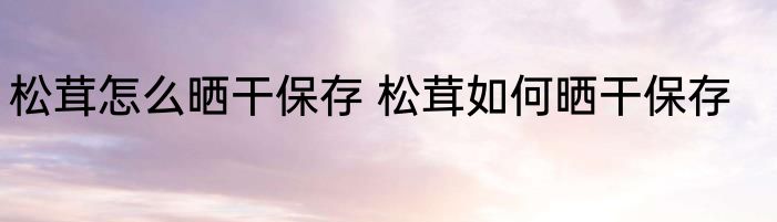 松茸怎么晒干保存 松茸如何晒干保存