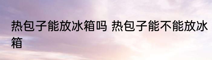 热包子能放冰箱吗 热包子能不能放冰箱