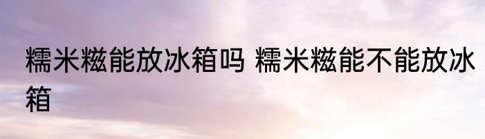 糯米糍能放冰箱吗 糯米糍能不能放冰箱