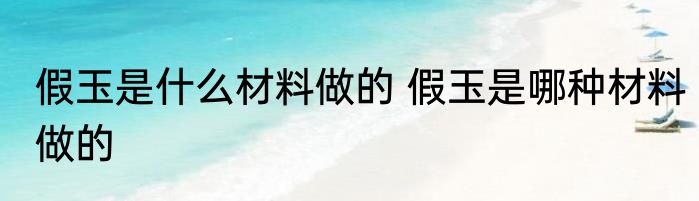 假玉是什么材料做的 假玉是哪种材料做的