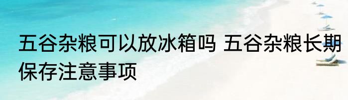 五谷杂粮可以放冰箱吗 五谷杂粮长期保存注意事项
