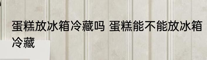 蛋糕放冰箱冷藏吗 蛋糕能不能放冰箱冷藏
