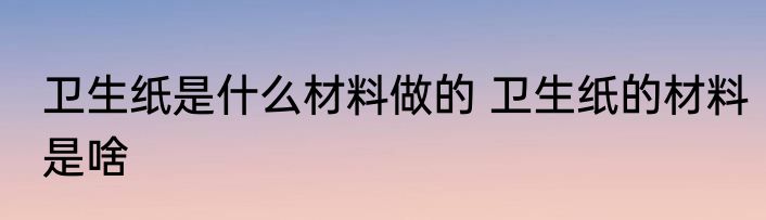 卫生纸是什么材料做的 卫生纸的材料是啥