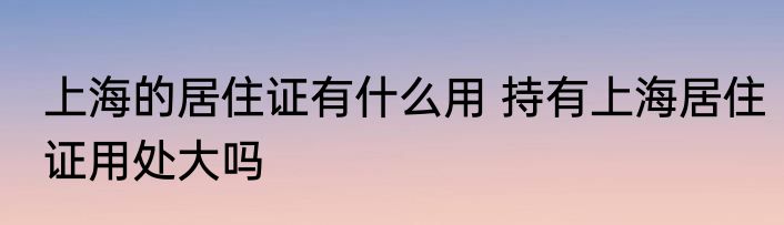 上海的居住证有什么用 持有上海居住证用处大吗