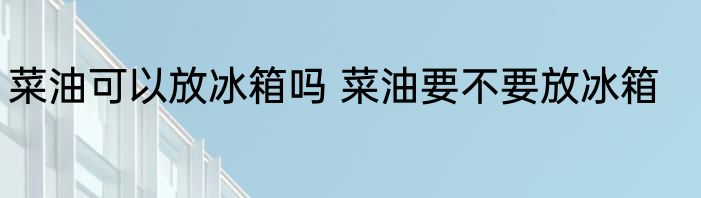 菜油可以放冰箱吗 菜油要不要放冰箱