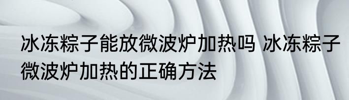 冰冻粽子能放微波炉加热吗 冰冻粽子微波炉加热的正确方法
