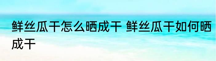 鲜丝瓜干怎么晒成干 鲜丝瓜干如何晒成干