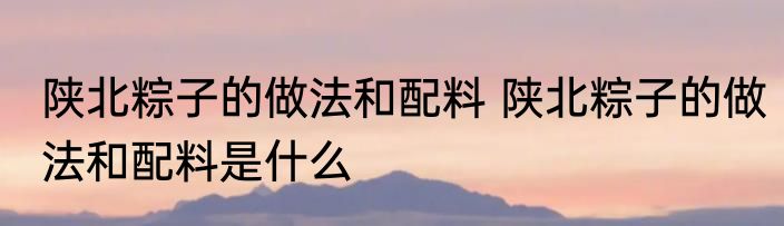 陕北粽子的做法和配料 陕北粽子的做法和配料是什么