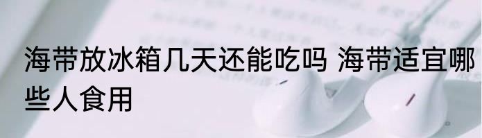 海带放冰箱几天还能吃吗 海带适宜哪些人食用