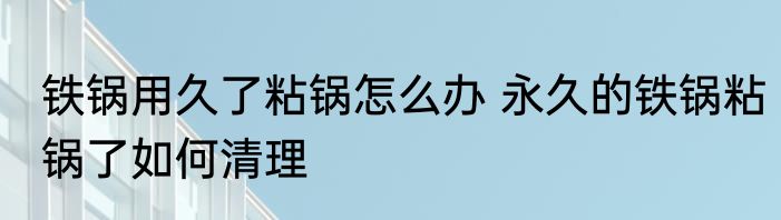 铁锅用久了粘锅怎么办 永久的铁锅粘锅了如何清理
