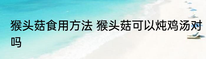 猴头菇食用方法 猴头菇可以炖鸡汤对吗