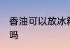 香油可以放冰箱吗 香油能放冰箱保存吗