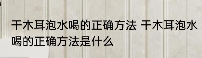 干木耳泡水喝的正确方法 干木耳泡水喝的正确方法是什么