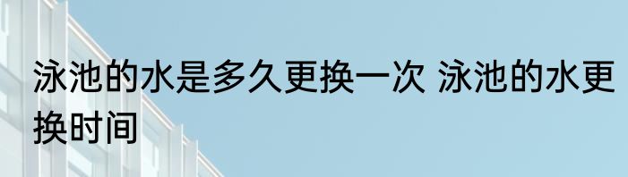 泳池的水是多久更换一次 泳池的水更换时间