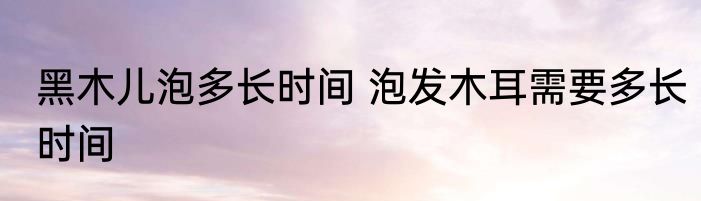 黑木儿泡多长时间 泡发木耳需要多长时间