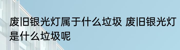 废旧银光灯属于什么垃圾 废旧银光灯是什么垃圾呢