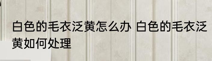 白色的毛衣泛黄怎么办 白色的毛衣泛黄如何处理