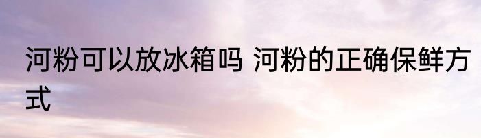 河粉可以放冰箱吗 河粉的正确保鲜方式