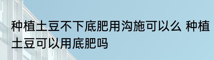 种植土豆不下底肥用沟施可以么 种植土豆可以用底肥吗