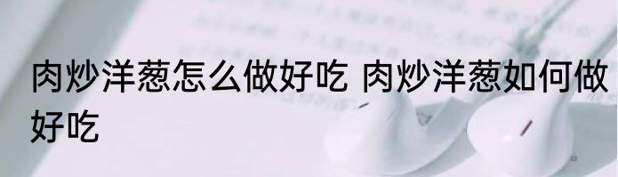 肉炒洋葱怎么做好吃 肉炒洋葱如何做好吃