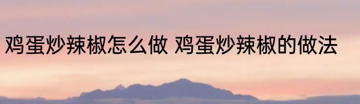 鸡蛋炒辣椒怎么做 鸡蛋炒辣椒的做法