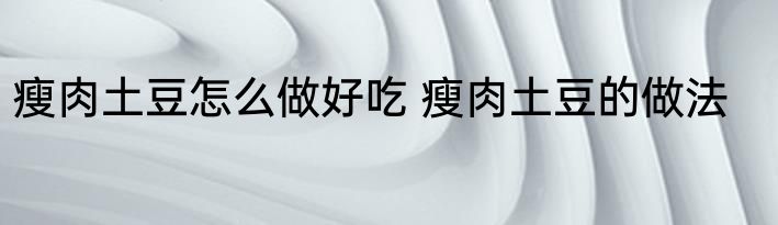 瘦肉土豆怎么做好吃 瘦肉土豆的做法