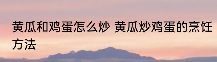 黄瓜和鸡蛋怎么炒 黄瓜炒鸡蛋的烹饪方法