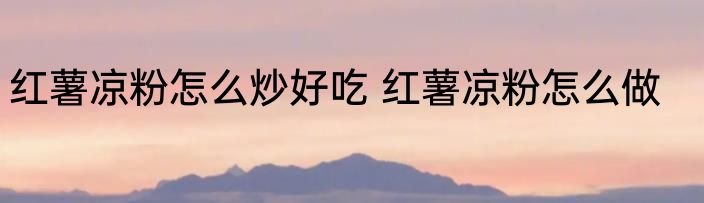 红薯凉粉怎么炒好吃 红薯凉粉怎么做