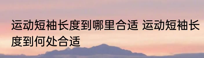 运动短袖长度到哪里合适 运动短袖长度到何处合适