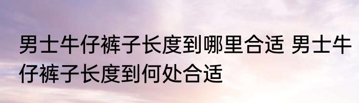 男士牛仔裤子长度到哪里合适 男士牛仔裤子长度到何处合适