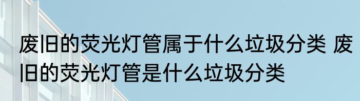 废旧的荧光灯管属于什么垃圾分类 废旧的荧光灯管是什么垃圾分类
