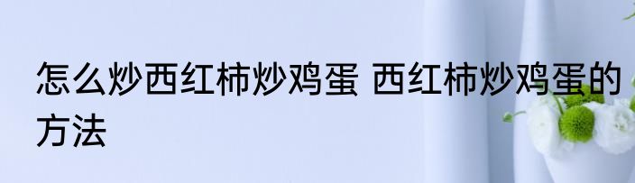怎么炒西红柿炒鸡蛋 西红柿炒鸡蛋的方法