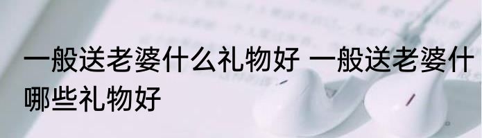 一般送老婆什么礼物好 一般送老婆什哪些礼物好