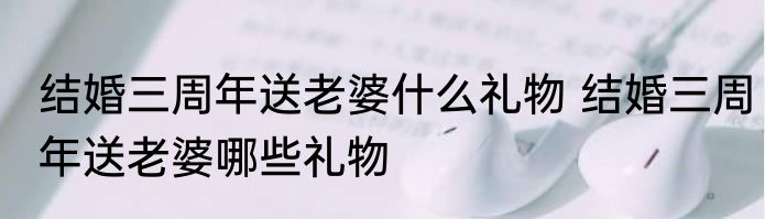 结婚三周年送老婆什么礼物 结婚三周年送老婆哪些礼物
