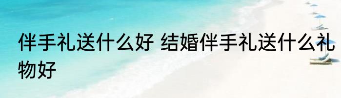 伴手礼送什么好 结婚伴手礼送什么礼物好
