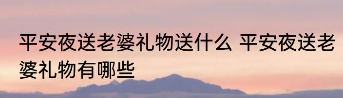 平安夜送老婆礼物送什么 平安夜送老婆礼物有哪些