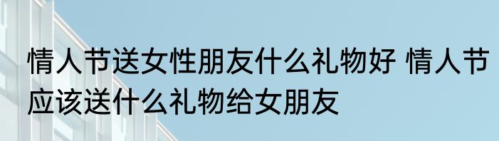 情人节送女性朋友什么礼物好 情人节应该送什么礼物给女朋友