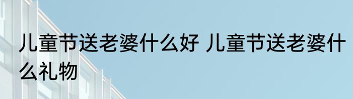 儿童节送老婆什么好 儿童节送老婆什么礼物