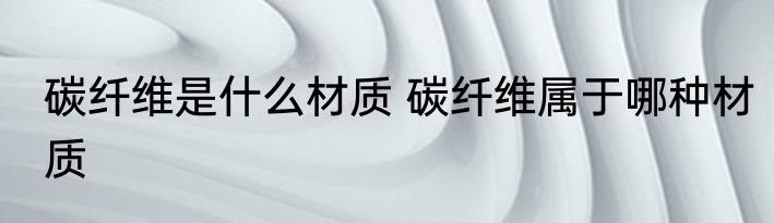 碳纤维是什么材质 碳纤维属于哪种材质