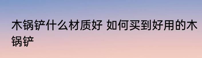 木锅铲什么材质好 如何买到好用的木锅铲