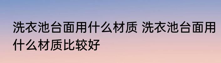 洗衣池台面用什么材质 洗衣池台面用什么材质比较好