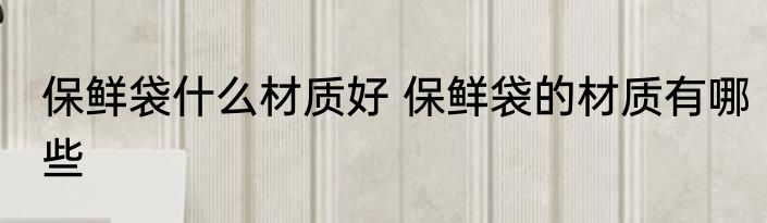 保鲜袋什么材质好 保鲜袋的材质有哪些