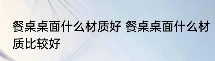 餐桌桌面什么材质好 餐桌桌面什么材质比较好