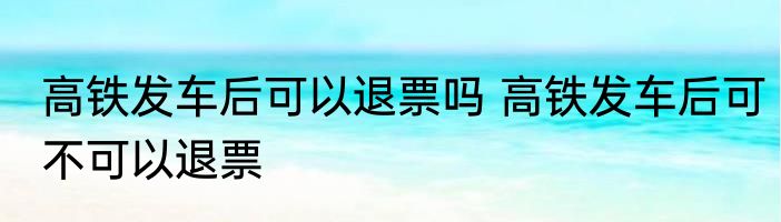 高铁发车后可以退票吗 高铁发车后可不可以退票